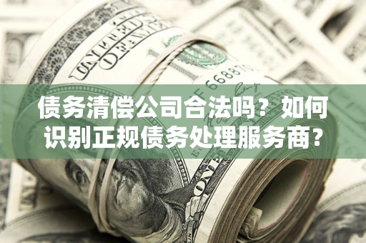 武汉债务清偿公司合法吗？如何识别正规债务处理服务商？