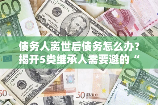 武汉债务人离世后债务怎么办？揭开5类继承人需要避的“坑”